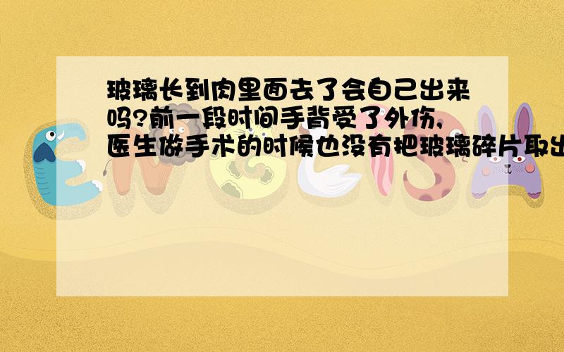 玻璃长到肉里面去了会自己出来吗?前一段时间手背受了外伤,医生做手术的时候也没有把玻璃碎片取出来,伤口较深,目前已愈合了,但是按一下有些疼痛,怎么确定里面还有没有玻璃?另一个伤口