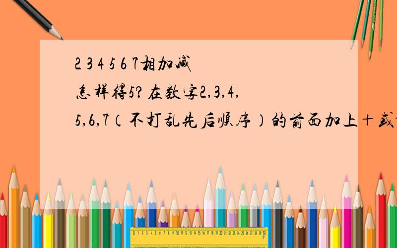 2 3 4 5 6 7相加减怎样得5?在数字2,3,4,5,6,7（不打乱先后顺序）的前面加上＋或－,使他们的和为5,怎么算?有出几种方案?