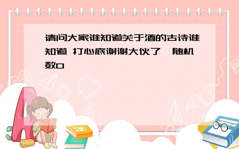 请问大家谁知道关于酒的古诗谁知道 打心底谢谢大伙了{随机数O