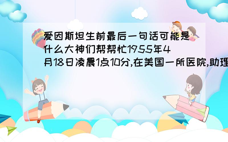 爱因斯坦生前最后一句话可能是什么大神们帮帮忙1955年4月18日凌晨1点10分,在美国一所医院,助理护士发现爱因斯坦呼吸困难.她想请医生来,便向房门走去,突然听到爱因斯坦用德语大声说了一