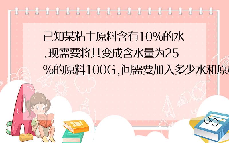 已知某粘土原料含有10%的水,现需要将其变成含水量为25%的原料100G,问需要加入多少水和原料要求有计算过程