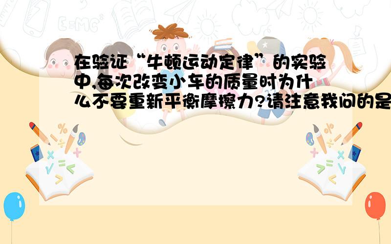 在验证“牛顿运动定律”的实验中,每次改变小车的质量时为什么不要重新平衡摩擦力?请注意我问的是“为什么不要”，不是“为什么要”