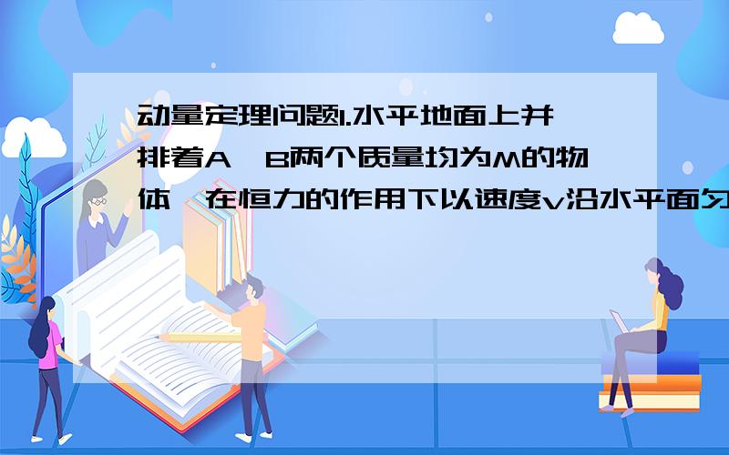 动量定理问题1.水平地面上并排着A、B两个质量均为M的物体,在恒力的作用下以速度v沿水平面匀速前进,物体B上站着质量为M/2的一个人,此人从物体B跳向物体A,再从物体A跳回物体B,如此反复若干