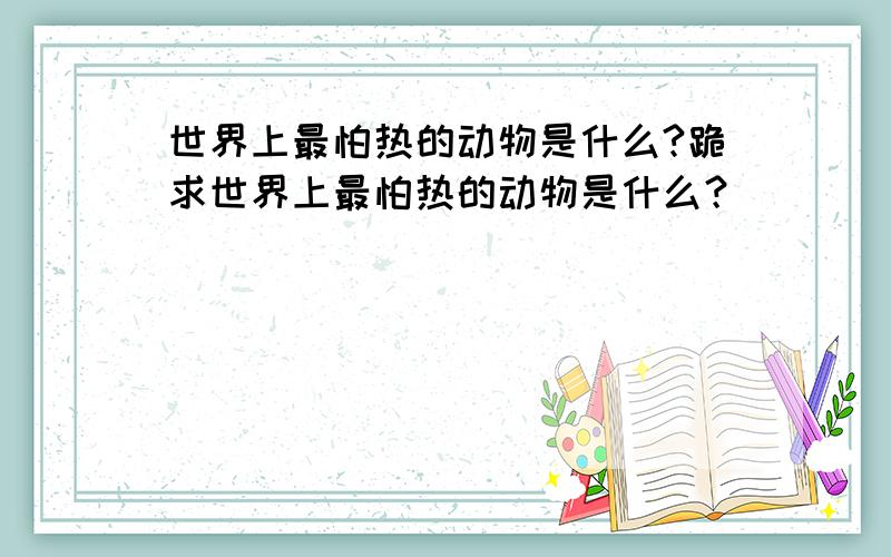 世界上最怕热的动物是什么?跪求世界上最怕热的动物是什么？