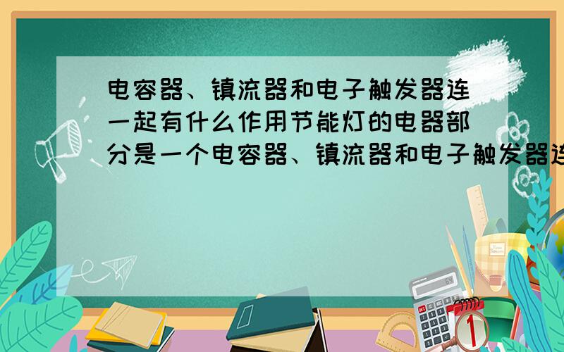 电容器、镇流器和电子触发器连一起有什么作用节能灯的电器部分是一个电容器、镇流器和电子触发器连一起的它起什么作用的?谁能给我讲讲.