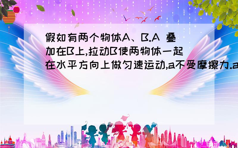 假如有两个物体A、B.A 叠加在B上,拉动B使两物体一起在水平方向上做匀速运动,a不受摩擦力.a为什么会动?如果是惯性不是应该保持原来静止吗,怎么一起动了?