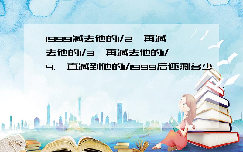 1999减去他的1/2,再减去他的1/3,再减去他的1/4.一直减到他的1/1999后还剩多少