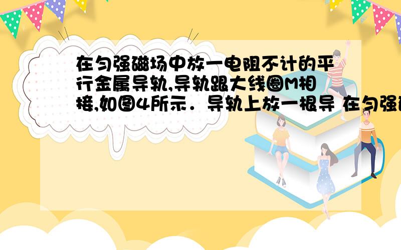 在匀强磁场中放一电阻不计的平行金属导轨,导轨跟大线圈M相接,如图4所示．导轨上放一根导 在匀强磁场中放一电阻不计的平行金属导轨,导轨跟大线圈M相接,如图4所示．导轨上放一根导线ab,