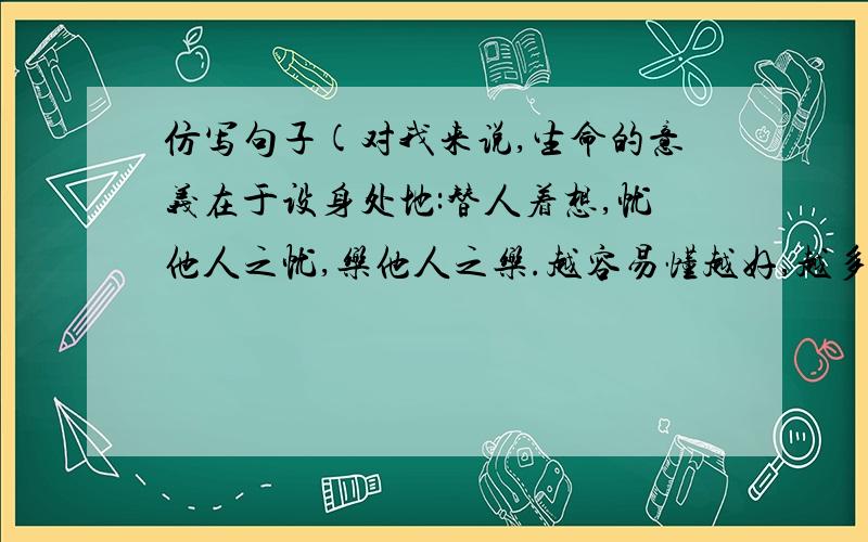 仿写句子(对我来说,生命的意义在于设身处地:替人着想,忧他人之忧,乐他人之乐.越容易懂越好,越多越好,