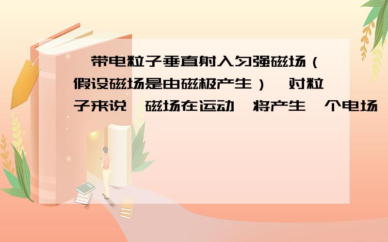 一带电粒子垂直射入匀强磁场（假设磁场是由磁极产生）,对粒子来说,磁场在运动,将产生一个电场,粒子受到电场力.对磁极来说,带电粒子运动,形成电流,电流产生磁场,磁极受到磁场力.为什么