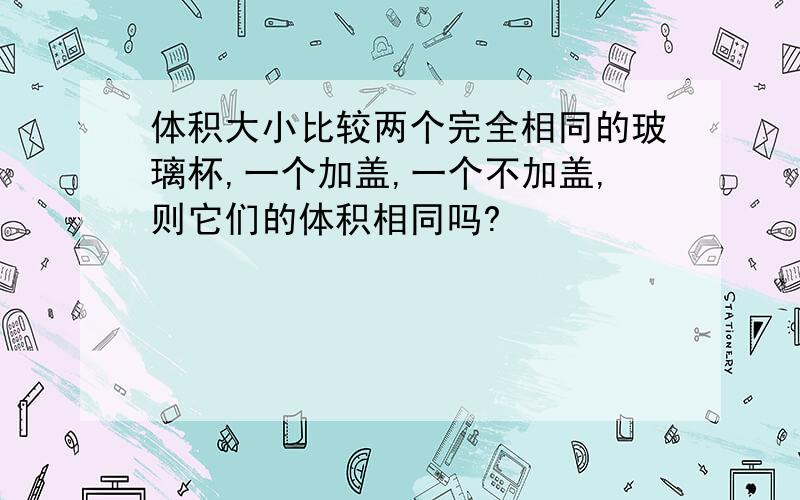 体积大小比较两个完全相同的玻璃杯,一个加盖,一个不加盖,则它们的体积相同吗?