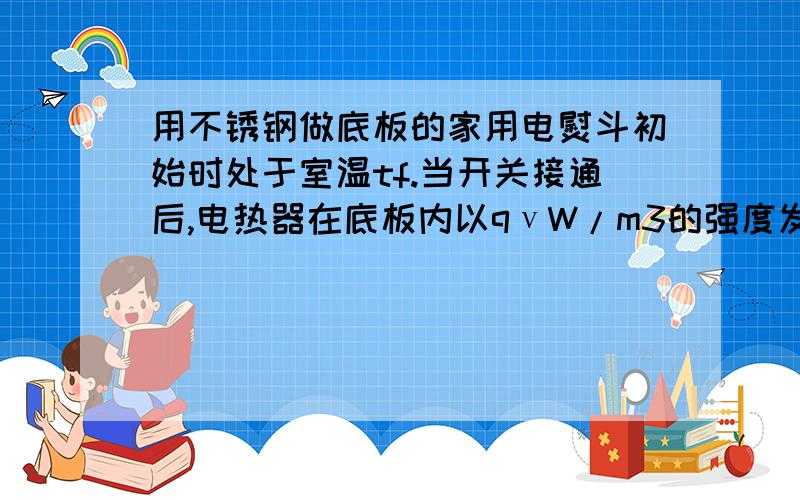 用不锈钢做底板的家用电熨斗初始时处于室温tf.当开关接通后,电热器在底板内以qνW/m3的强度发热.不锈钢的热物性参数ρ,c,和λ均已知,不锈钢的体积为V,暴露于空气中的表面面积为A,该表面与