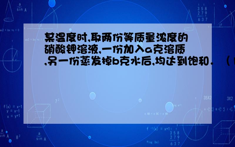 某温度时,取两份等质量浓度的硝酸钾溶液,一份加入a克溶质,另一份蒸发掉b克水后,均达到饱和．（1）该温度下硝酸钾的溶解度是_____（2）若原来每份溶液的质量为2b克,原溶液的溶质质量分数