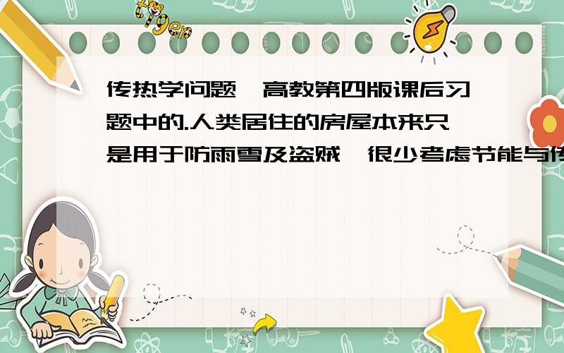 传热学问题,高教第四版课后习题中的.人类居住的房屋本来只是用于防雨雪及盗贼,很少考虑节能与传热特性.随着世界范围内能源危机的发生以及人们生活水平的提高,节能与舒适已经成为建