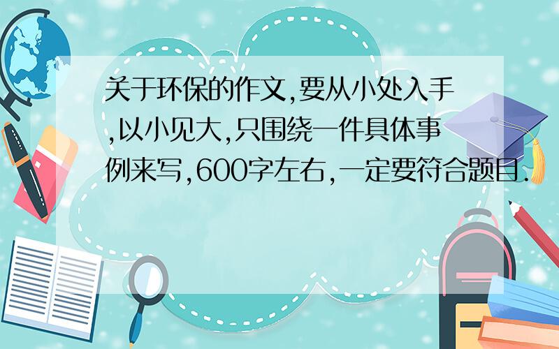 关于环保的作文,要从小处入手,以小见大,只围绕一件具体事例来写,600字左右,一定要符合题目.