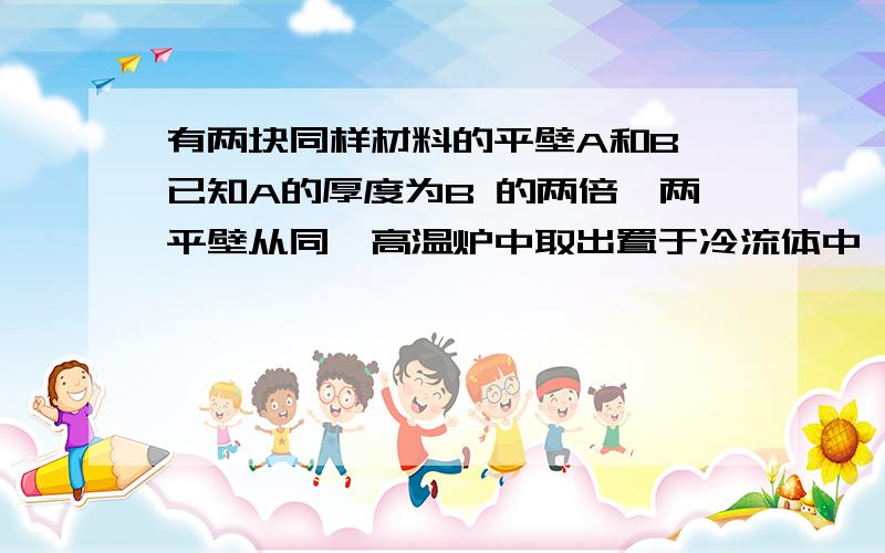 有两块同样材料的平壁A和B,已知A的厚度为B 的两倍,两平壁从同一高温炉中取出置于冷流体中淬火,流体与平壁表面的表面传热系数近似认为是无限大.已知B平壁中心点的过余温度下降到初始过