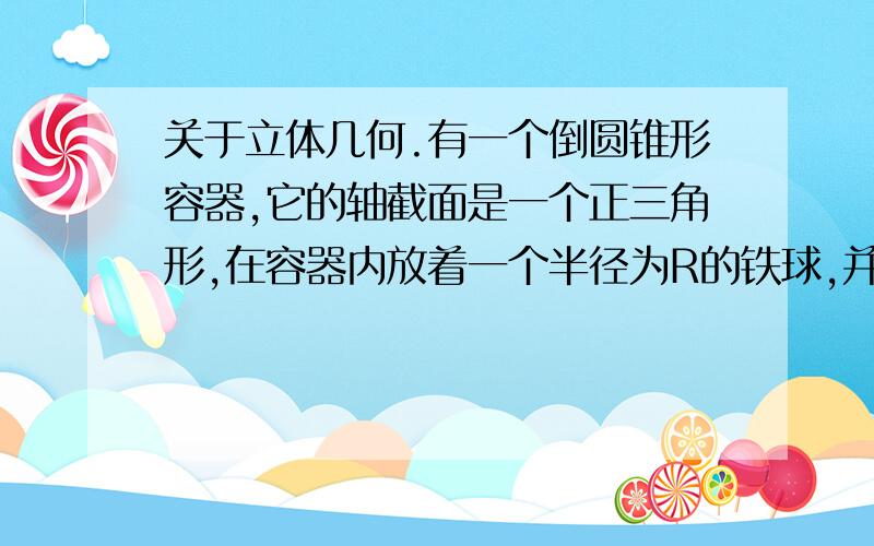 关于立体几何.有一个倒圆锥形容器,它的轴截面是一个正三角形,在容器内放着一个半径为R的铁球,并注入水,使睡眠与球正好相切,然后将球取出,求这时容器中水的深度.（答案为15的立方根R）