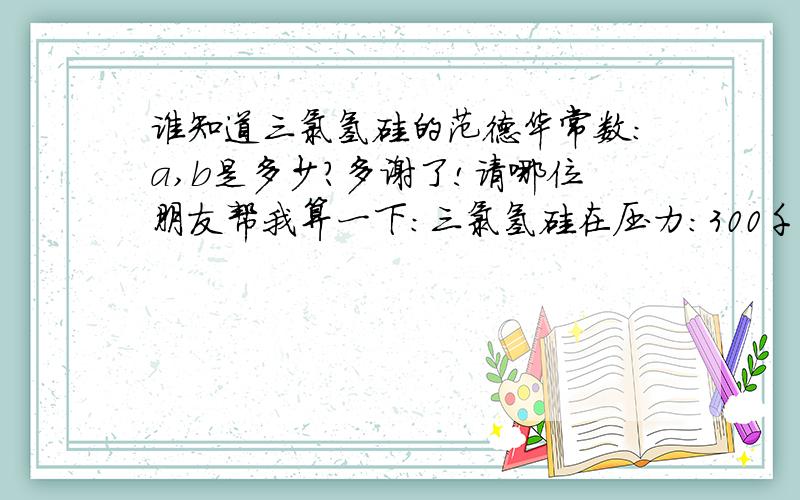 谁知道三氯氢硅的范德华常数：a,b是多少?多谢了!请哪位朋友帮我算一下：三氯氢硅在压力：300千帕；温度：13摄氏度。的摩尔体积是多少？??L/mol