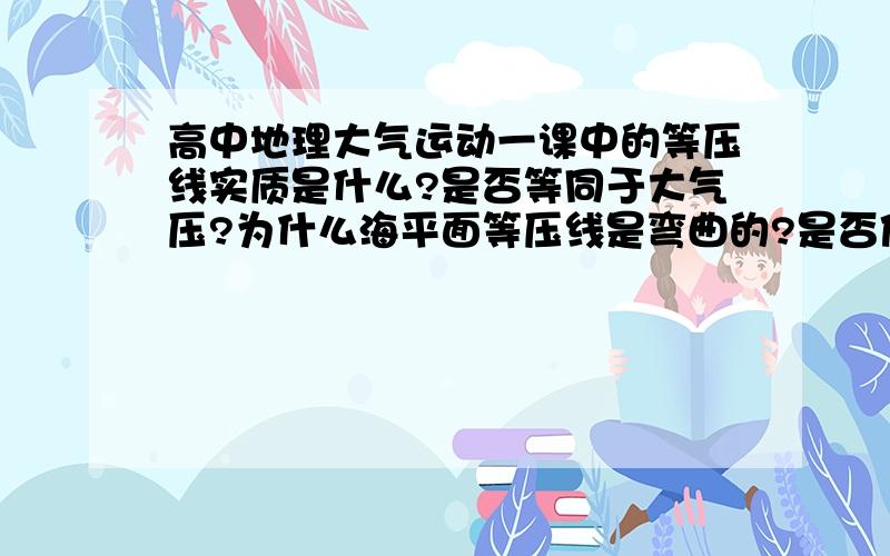 高中地理大气运动一课中的等压线实质是什么?是否等同于大气压?为什么海平面等压线是弯曲的?是否值越低,高度越高?如果是,大气运动是因为热涨冷缩从而产生压力差,这可以用等压线即高度