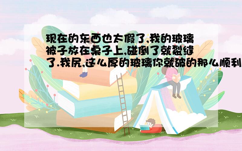 现在的东西也太假了,我的玻璃被子放在桌子上,碰倒了就裂缝了.我尻,这么厚的玻璃你就破的那么顺利.