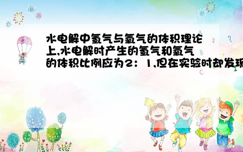 水电解中氢气与氧气的体积理论上,水电解时产生的氢气和氧气的体积比例应为2：1,但在实验时却发现,氢气和氧气的体积比却大于2：1,请问这是什么原因