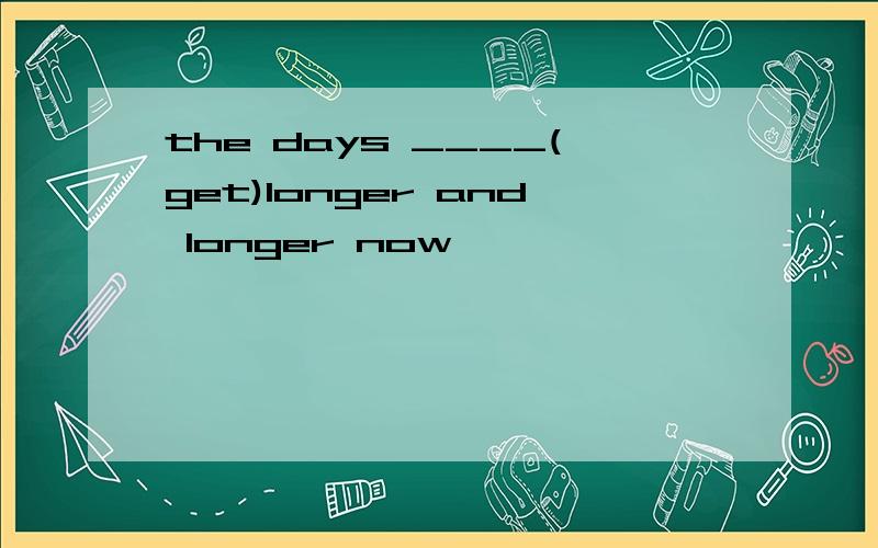 the days ____(get)longer and longer now