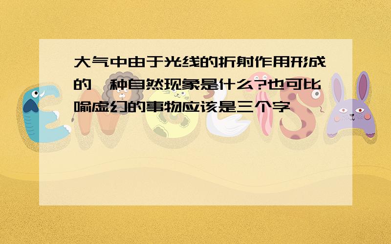 大气中由于光线的折射作用形成的一种自然现象是什么?也可比喻虚幻的事物应该是三个字