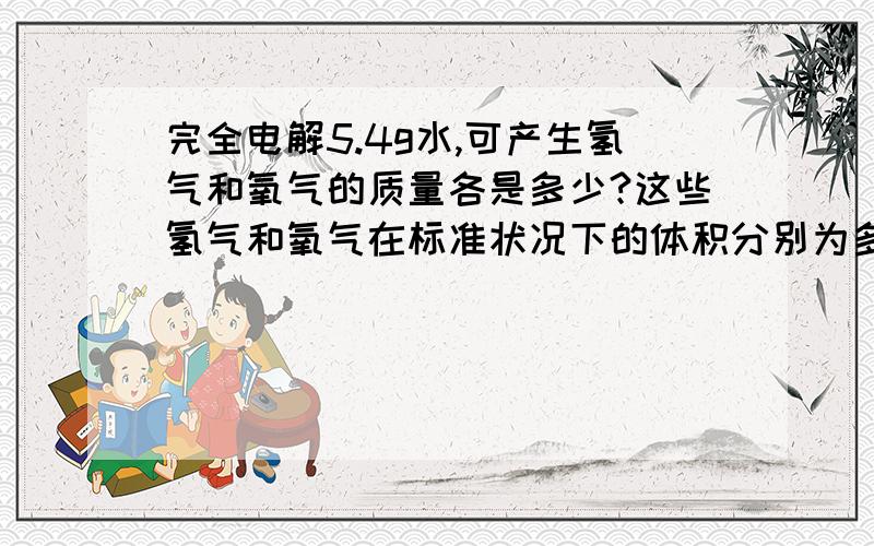 完全电解5.4g水,可产生氢气和氧气的质量各是多少?这些氢气和氧气在标准状况下的体积分别为多少在标准状况下,氢气和氧气的密度分别为0.0899g/L和1.429g/L,结果精确到0.1g或0.1L求详细解答过程!