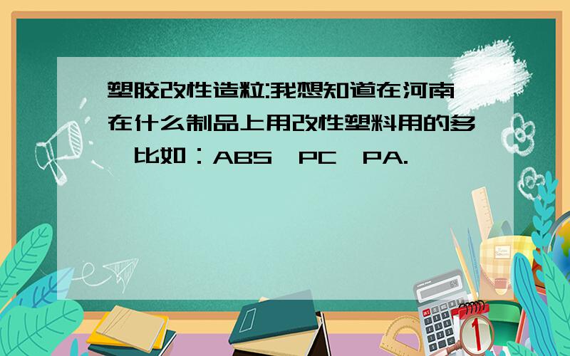 塑胶改性造粒:我想知道在河南在什么制品上用改性塑料用的多,比如：ABS、PC、PA.