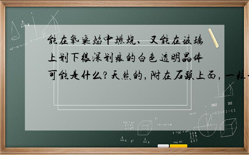 能在氧气焰中燃烧、又能在玻璃上划下很深划痕的白色透明晶体可能是什么?天然的，附在石头上面，一粒一粒的白色晶体，晶体底部有一细黑物质，有的角度能看到底部细黑物质，有的角度