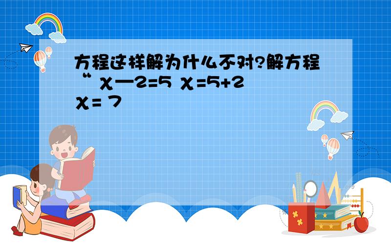 方程这样解为什么不对?解方程“ χ—2=5 χ=5+2 χ= 7