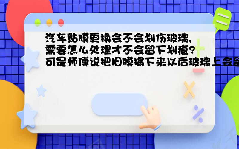 汽车贴膜更换会不会划伤玻璃,需要怎么处理才不会留下划痕?可是师傅说把旧膜揭下来以后玻璃上会留下胶,需要用刀片之类的东东刮下来,这个过程可能刮伤玻璃.所以才问怎么处理才会不留