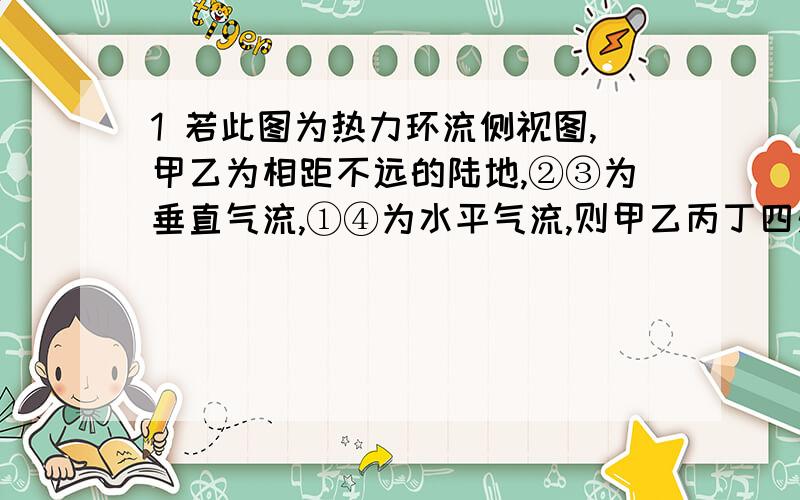 1 若此图为热力环流侧视图,甲乙为相距不远的陆地,②③为垂直气流,①④为水平气流,则甲乙丙丁四处.1 若此图为热力环流侧视图,甲乙为相距不远的陆地,②③为垂直气流,①④为水平气流,则甲