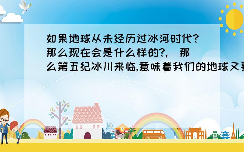 如果地球从未经历过冰河时代?那么现在会是什么样的?,．那么第五纪冰川来临,意味着我们的地球又要进入一个冰川广布的可怕的地质年代了吗?