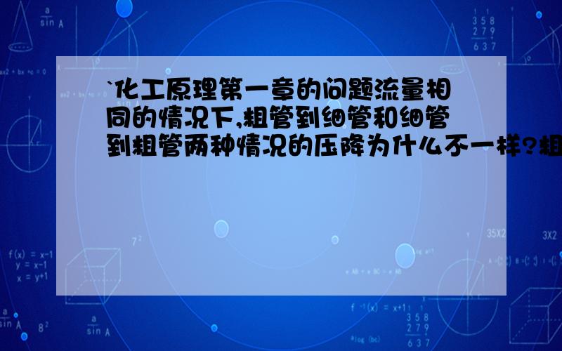 `化工原理第一章的问题流量相同的情况下,粗管到细管和细管到粗管两种情况的压降为什么不一样?粗管到细管的压降要高一些是为什么?