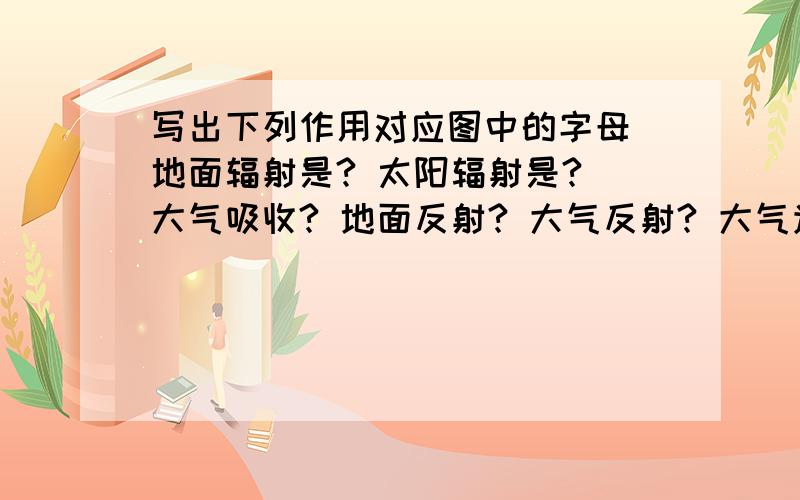 写出下列作用对应图中的字母 地面辐射是? 太阳辐射是? 大气吸收? 地面反射? 大气反射? 大气逆辐射?