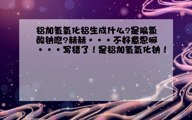 铝加氢氧化铝生成什么?是偏氯酸钠麽?赫赫···不好意思啊···写错了！是铝加氢氧化钠！