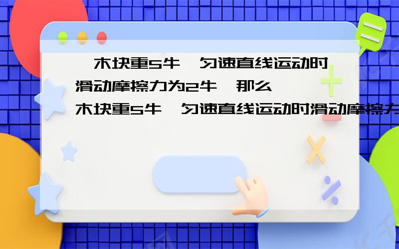 一木块重5牛,匀速直线运动时滑动摩擦力为2牛,那么……一木块重5牛,匀速直线运动时滑动摩擦力为2牛,那么用3牛的力拉它时,它受到的是××摩擦力,大小是××.