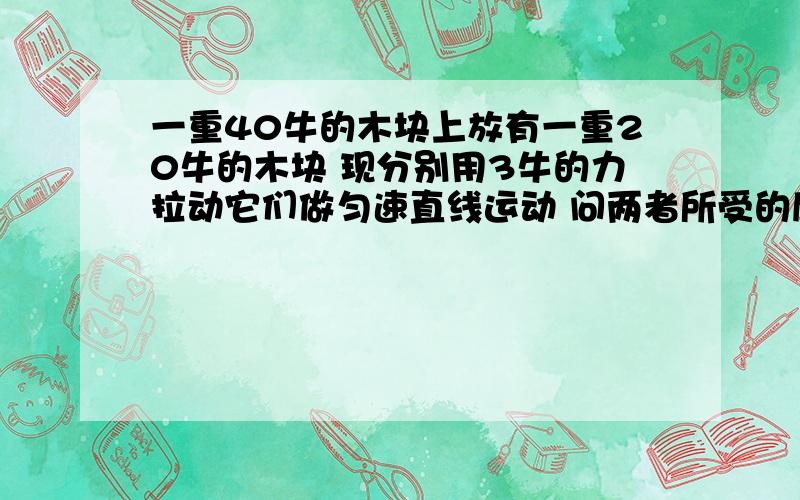 一重40牛的木块上放有一重20牛的木块 现分别用3牛的力拉动它们做匀速直线运动 问两者所受的摩擦力各是多少问大木块在水平方向所受的摩擦力的大小与小木块所受的木擦力的大小 急