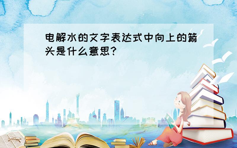 电解水的文字表达式中向上的箭头是什么意思?