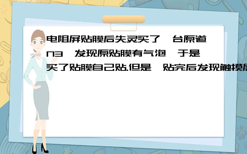 电阻屏贴膜后失灵买了一台原道N3,发现原贴膜有气泡,于是买了贴膜自己贴.但是,贴完后发现触摸屏没反应了.是不是因为用力过大?可否保修?