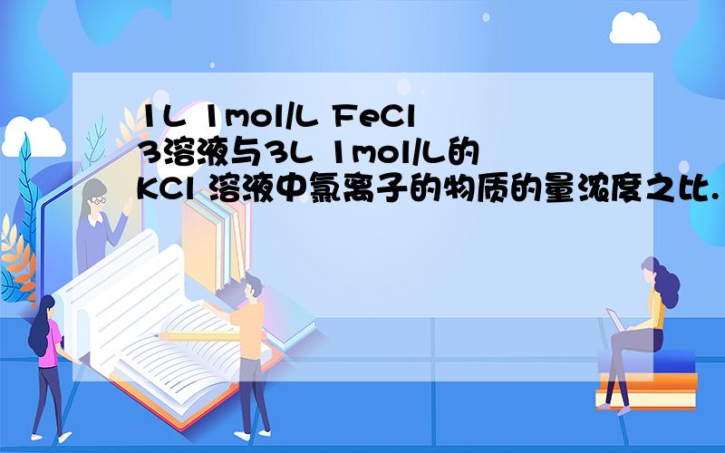 1L 1mol/L FeCl3溶液与3L 1mol/L的KCl 溶液中氯离子的物质的量浓度之比.