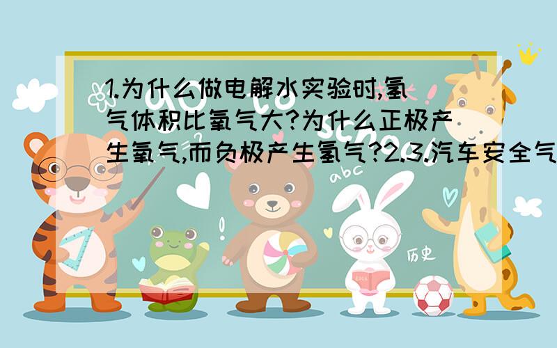 1.为什么做电解水实验时,氢气体积比氧气大?为什么正极产生氧气,而负极产生氢气?2.3.汽车安全气囊里的为什么是氮气?