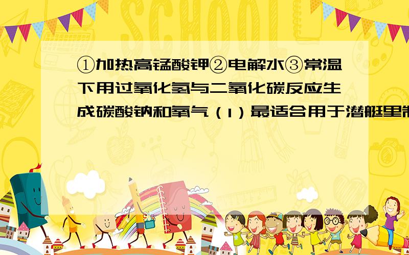 ①加热高锰酸钾②电解水③常温下用过氧化氢与二氧化碳反应生成碳酸钠和氧气（1）最适合用于潜艇里制氧气的方法是（2)选择这种方法的优点是 （3）写出用该方法制氧气的化学反应式