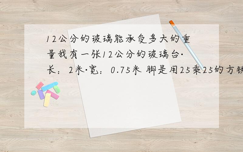 12公分的玻璃能承受多大的重量我有一张12公分的玻璃台·长：2米·宽：0.75米 脚是用25乘25的方铁做的,共6个脚·上下横拉· 想请问一下这样的台可以承受多大的重量?