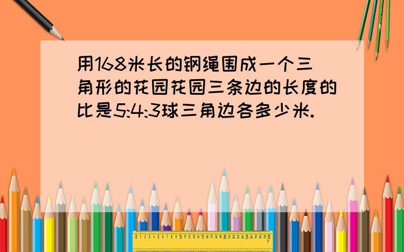 用168米长的钢绳围成一个三角形的花园花园三条边的长度的比是5:4:3球三角边各多少米.