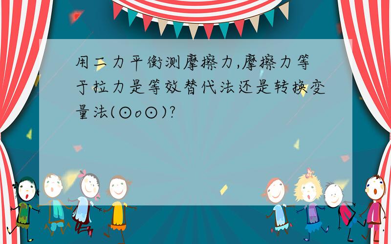 用二力平衡测摩擦力,摩擦力等于拉力是等效替代法还是转换变量法(⊙o⊙)?