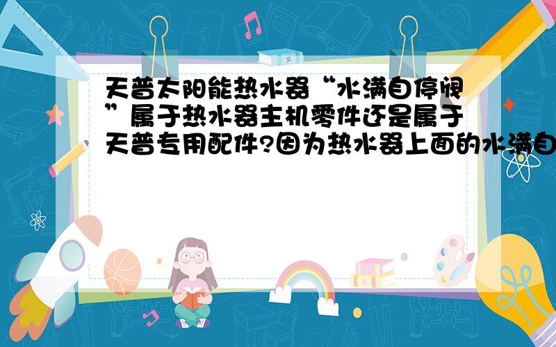 天普太阳能热水器“水满自停阀”属于热水器主机零件还是属于天普专用配件?因为热水器上面的水满自停阀坏了,经销商说属于配件保修期一年.