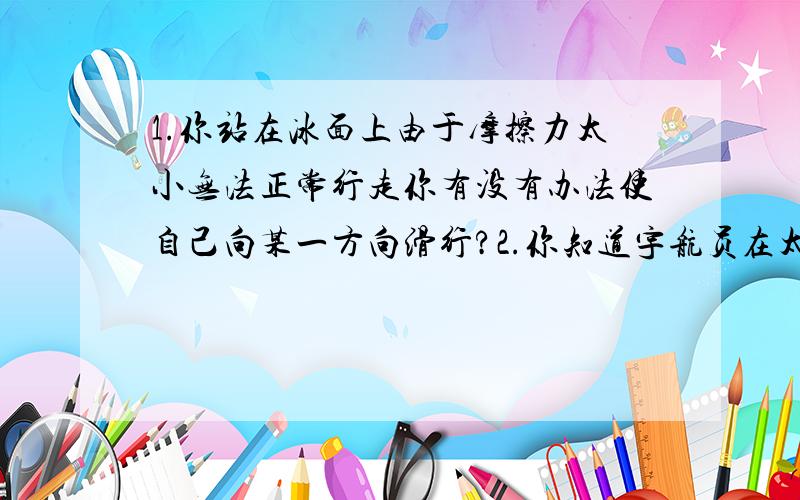 1.你站在冰面上由于摩擦力太小无法正常行走你有没有办法使自己向某一方向滑行?2.你知道宇航员在太空中完全失重的情况下,身上背着的氧气瓶除了供呼吸外还有什么作用?