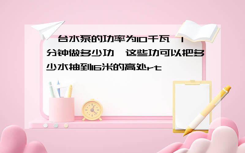 一台水泵的功率为10千瓦,1分钟做多少功,这些功可以把多少水抽到16米的高处rt